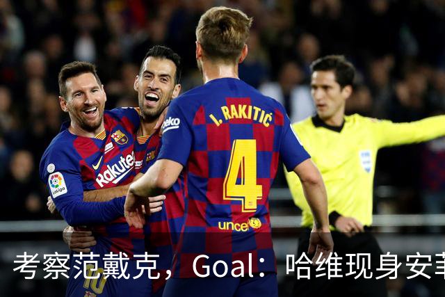 考察范戴克，Goal：哈维现身安菲尔德观战利物浦vs马德里竞技