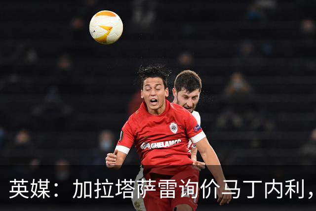英媒：加拉塔萨雷询价马丁内利，枪手先买替身才会放人